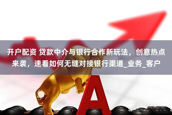 开户配资 贷款中介与银行合作新玩法，创意热点来袭，速看如何无缝对接银行渠道_业务_客户