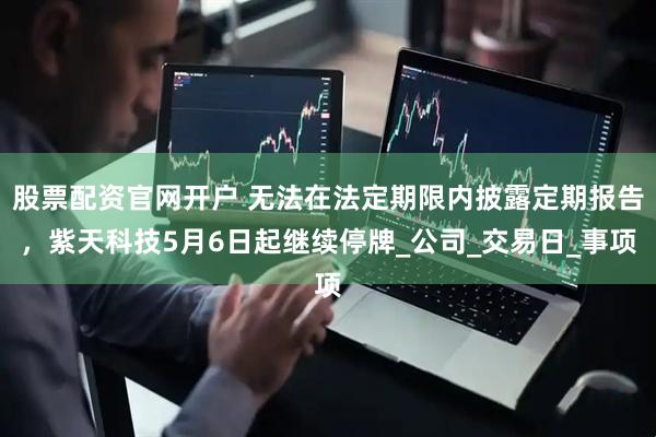 股票配资官网开户 无法在法定期限内披露定期报告,紫天科技5月6日起继续停牌_公司_交易日_事项