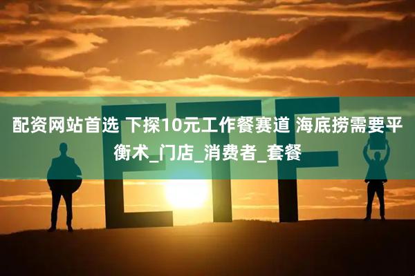 配资网站首选 下探10元工作餐赛道 海底捞需要平衡术_门店_消费者_套餐