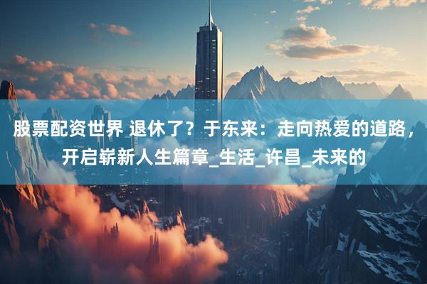 股票配资世界 退休了？于东来：走向热爱的道路，开启崭新人生篇章_生活_许昌_未来的