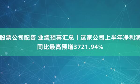 股票公司配资 业绩预喜汇总丨这家公司上半年净利润同比最高预增3721.94%