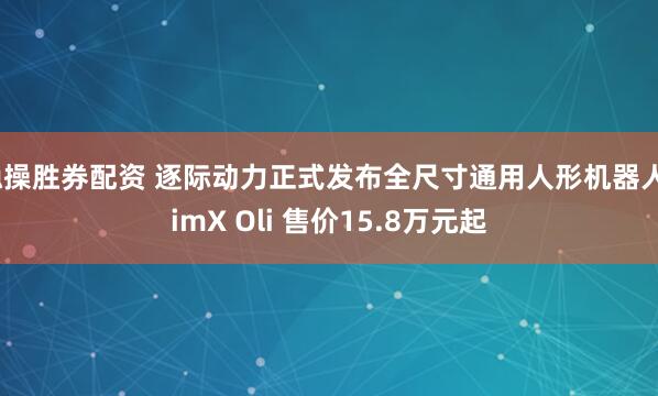 稳操胜券配资 逐际动力正式发布全尺寸通用人形机器人LimX Oli 售价15.8万元起