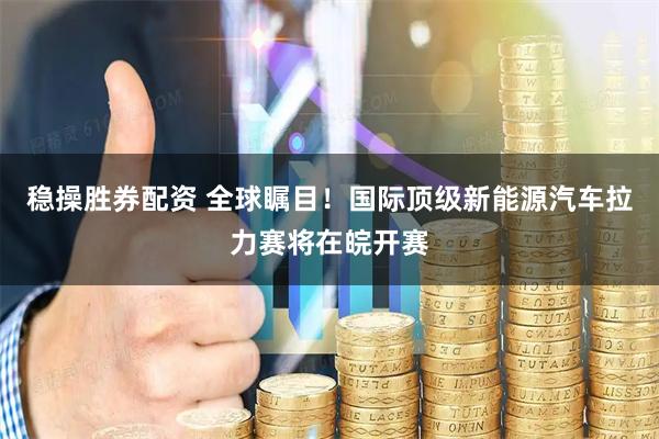 稳操胜券配资 全球瞩目！国际顶级新能源汽车拉力赛将在皖开赛