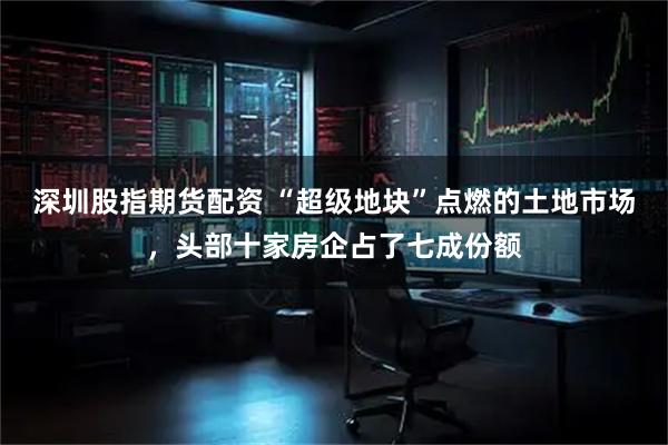 深圳股指期货配资 “超级地块”点燃的土地市场，头部十家房企占了七成份额