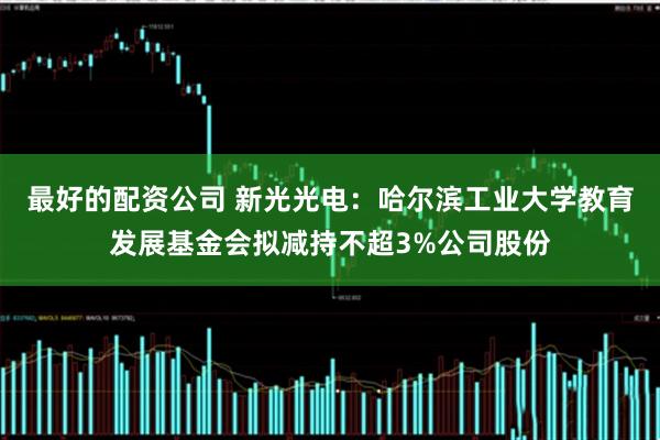 最好的配资公司 新光光电：哈尔滨工业大学教育发展基金会拟减持不超3%公司股份