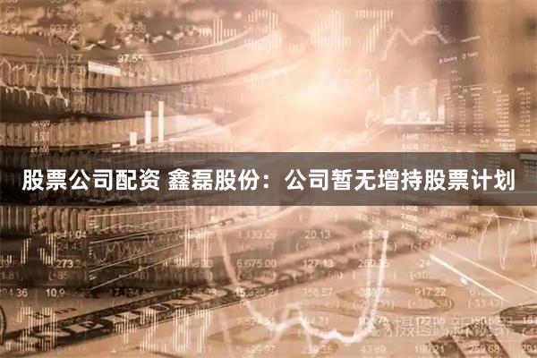 股票公司配资 鑫磊股份：公司暂无增持股票计划