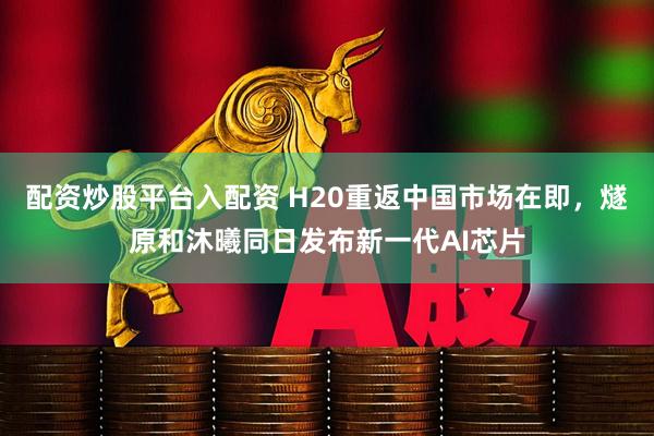 配资炒股平台入配资 H20重返中国市场在即，燧原和沐曦同日发布新一代AI芯片