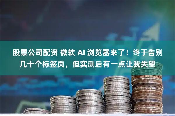 股票公司配资 微软 AI 浏览器来了！终于告别几十个标签页，但实测后有一点让我失望