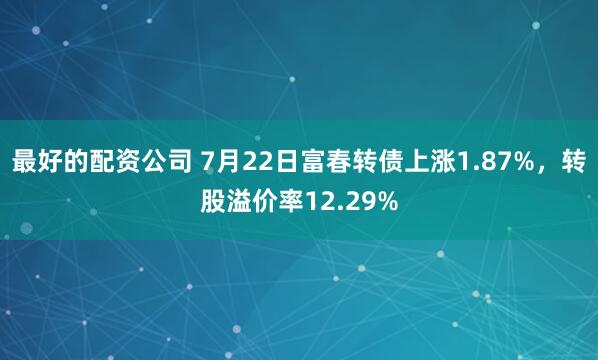 最好的配资公司 7月22日富春转债上涨1.87%，转股溢价率12.29%