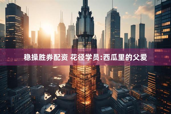 稳操胜券配资 花径学员:西瓜里的父爱