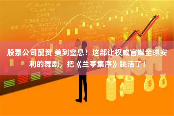 股票公司配资 美到窒息！这部让权威官媒全球安利的舞剧，把《兰亭集序》跳活了！