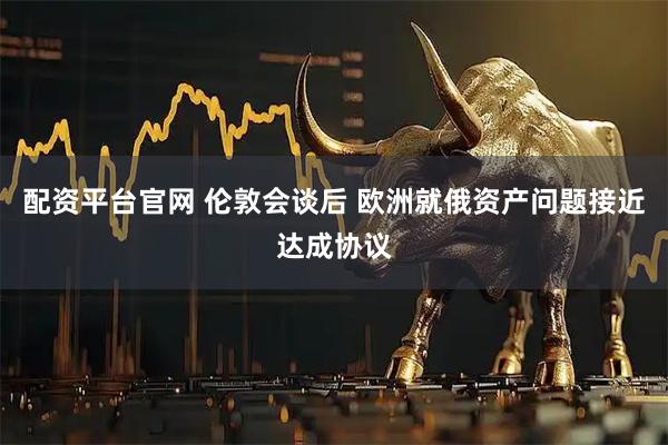 配资平台官网 伦敦会谈后 欧洲就俄资产问题接近达成协议