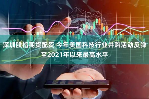 深圳股指期货配资 今年美国科技行业并购活动反弹至2021年以来最高水平