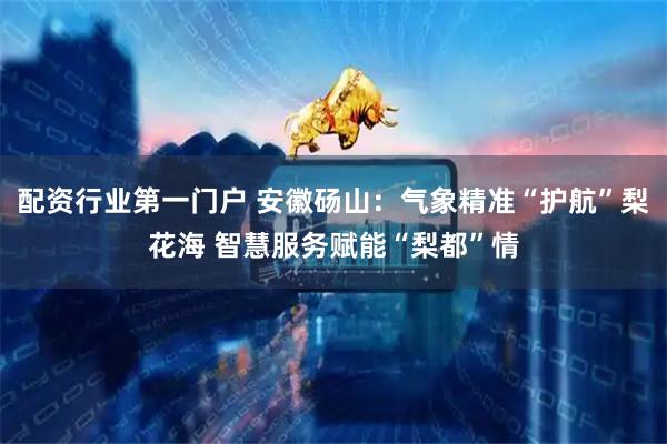 配资行业第一门户 安徽砀山：气象精准“护航”梨花海 智慧服务赋能“梨都”情