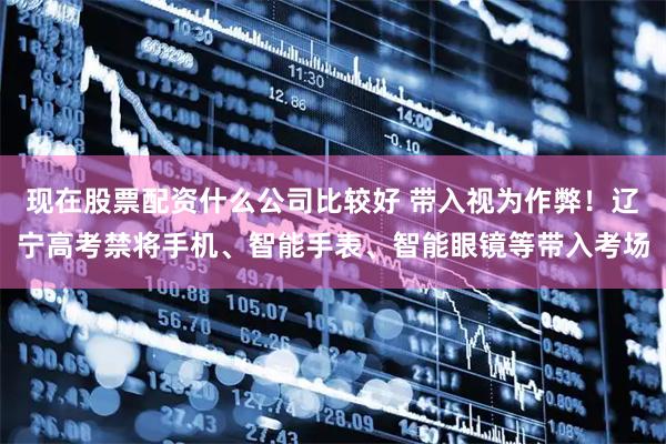 现在股票配资什么公司比较好 带入视为作弊！辽宁高考禁将手机、智能手表、智能眼镜等带入考场