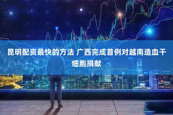 昆明配资最快的方法 广西完成首例对越南造血干细胞捐献