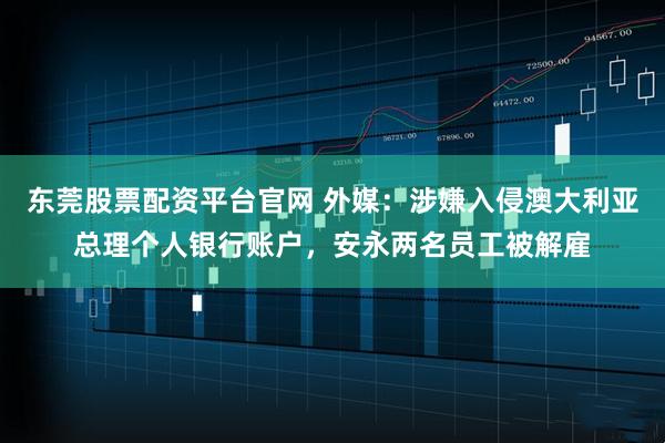 东莞股票配资平台官网 外媒：涉嫌入侵澳大利亚总理个人银行账户，安永两名员工被解雇