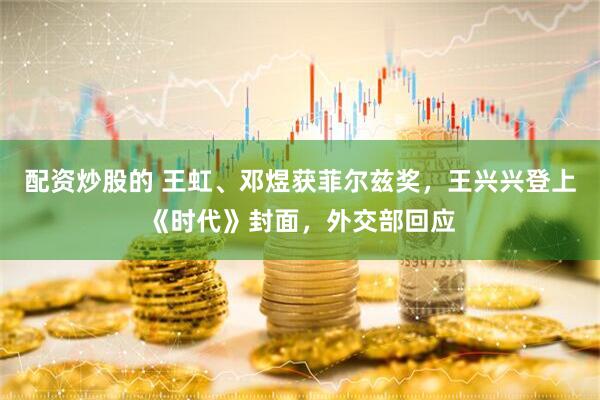 配资炒股的 王虹、邓煜获菲尔兹奖，王兴兴登上《时代》封面，外交部回应